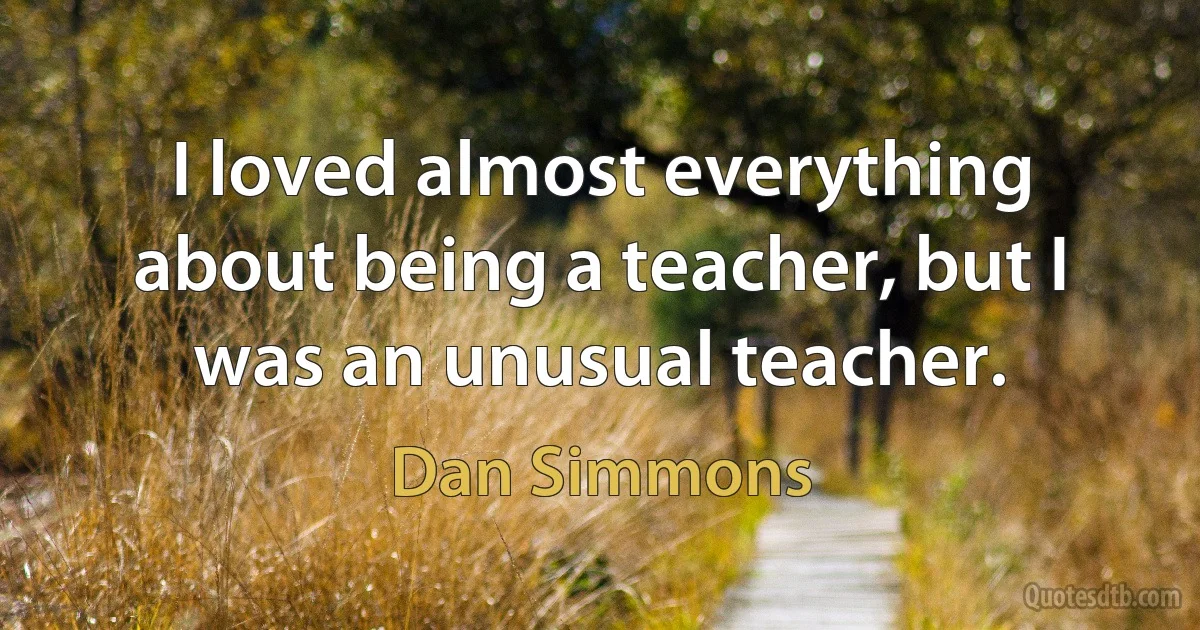 I loved almost everything about being a teacher, but I was an unusual teacher. (Dan Simmons)