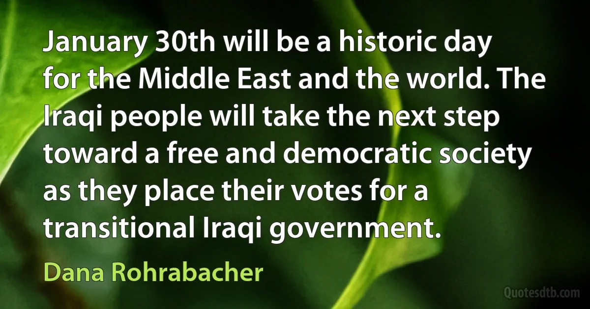 January 30th will be a historic day for the Middle East and the world. The Iraqi people will take the next step toward a free and democratic society as they place their votes for a transitional Iraqi government. (Dana Rohrabacher)