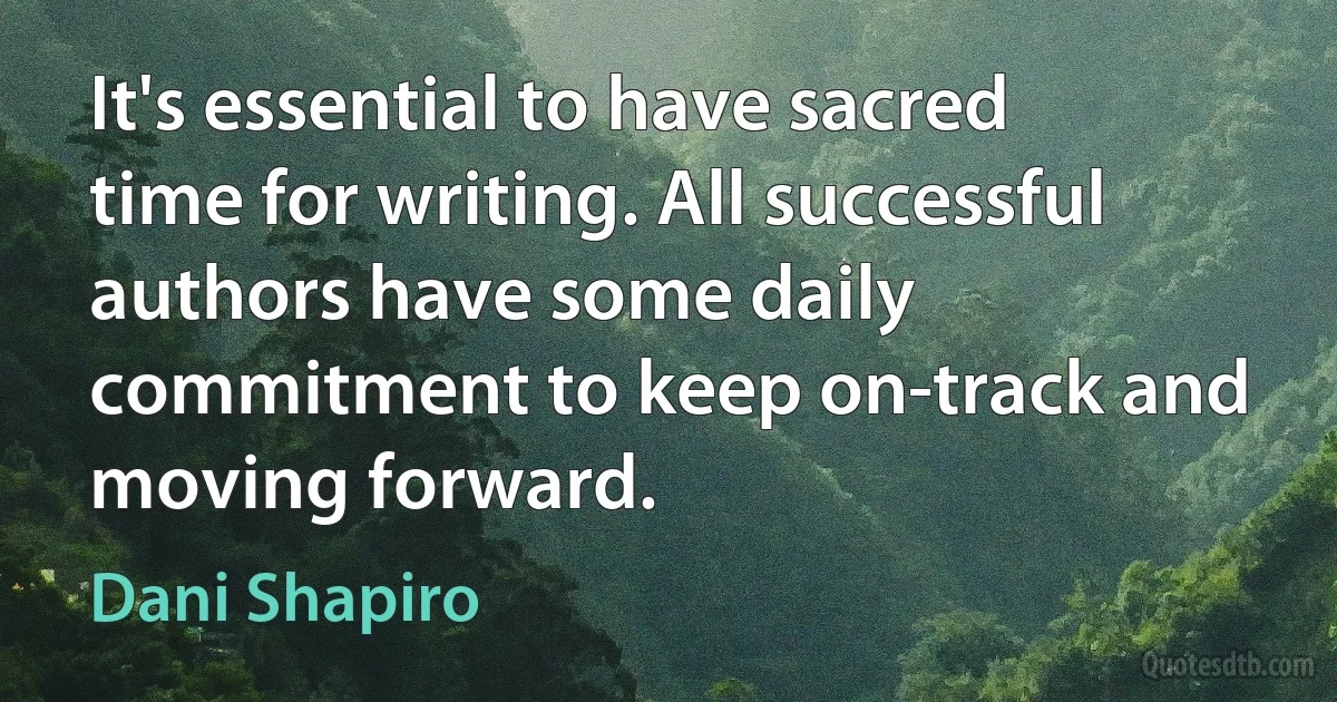 It's essential to have sacred time for writing. All successful authors have some daily commitment to keep on-track and moving forward. (Dani Shapiro)