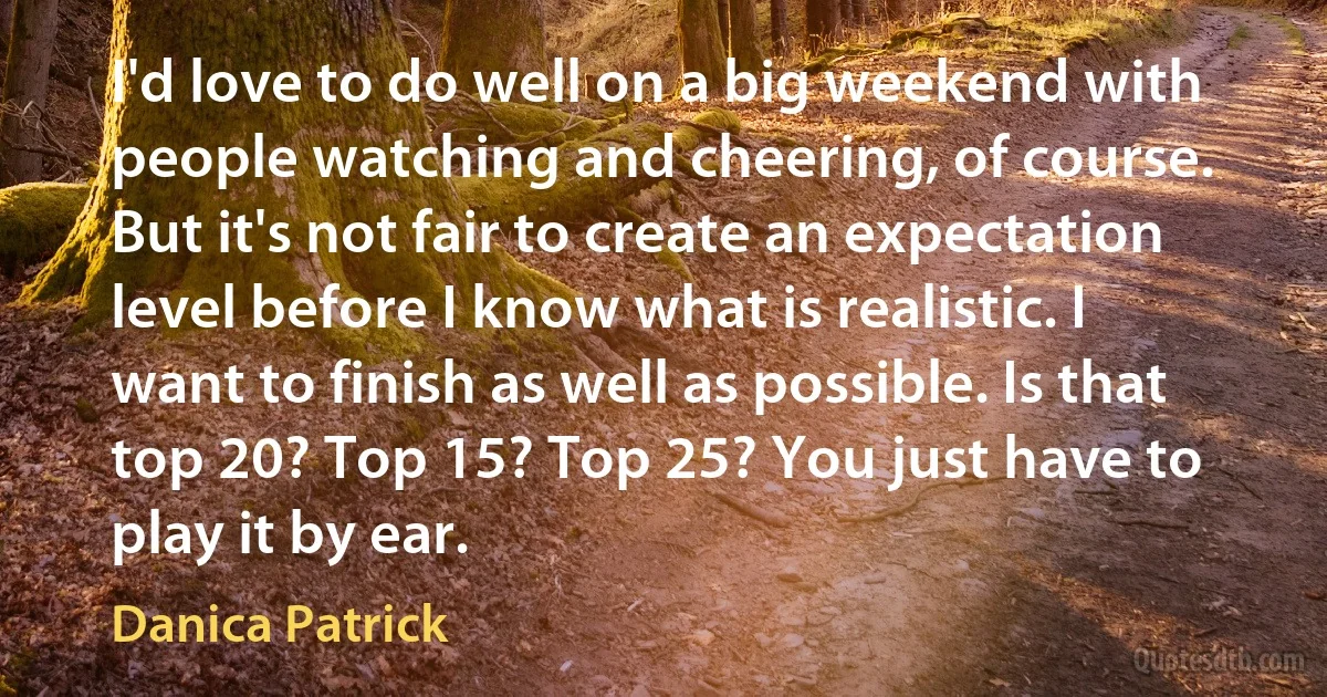 I'd love to do well on a big weekend with people watching and cheering, of course. But it's not fair to create an expectation level before I know what is realistic. I want to finish as well as possible. Is that top 20? Top 15? Top 25? You just have to play it by ear. (Danica Patrick)