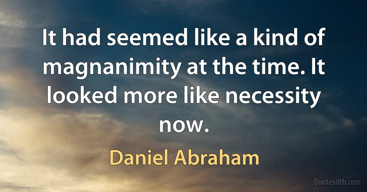 It had seemed like a kind of magnanimity at the time. It looked more like necessity now. (Daniel Abraham)