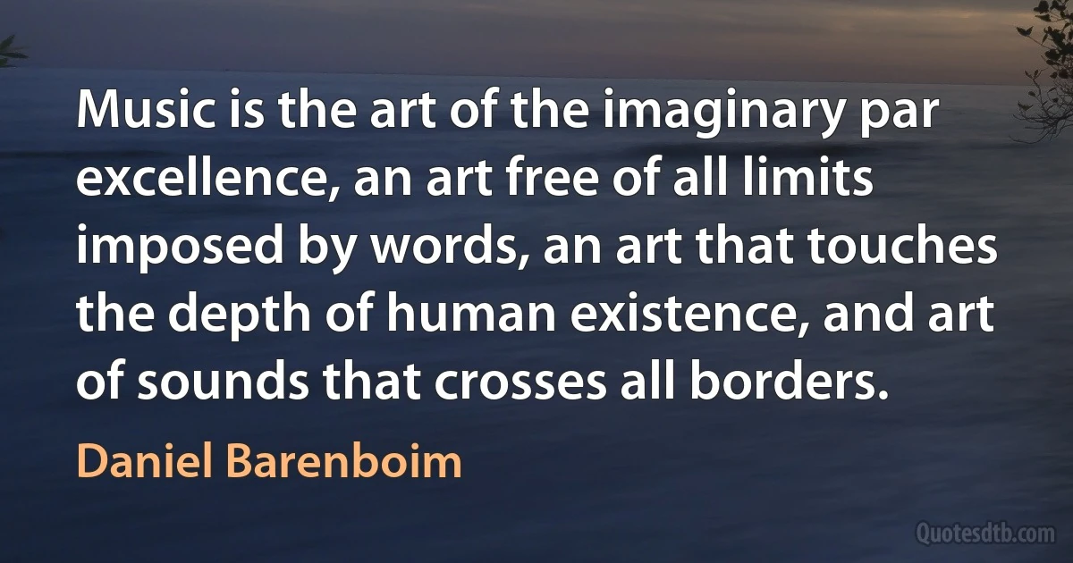 Music is the art of the imaginary par excellence, an art free of all limits imposed by words, an art that touches the depth of human existence, and art of sounds that crosses all borders. (Daniel Barenboim)