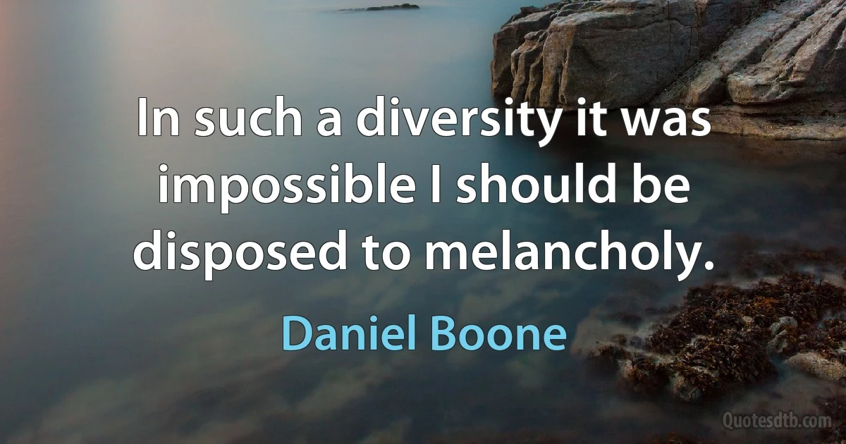 In such a diversity it was impossible I should be disposed to melancholy. (Daniel Boone)