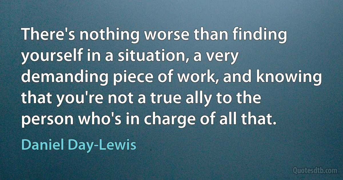 There's nothing worse than finding yourself in a situation, a very demanding piece of work, and knowing that you're not a true ally to the person who's in charge of all that. (Daniel Day-Lewis)