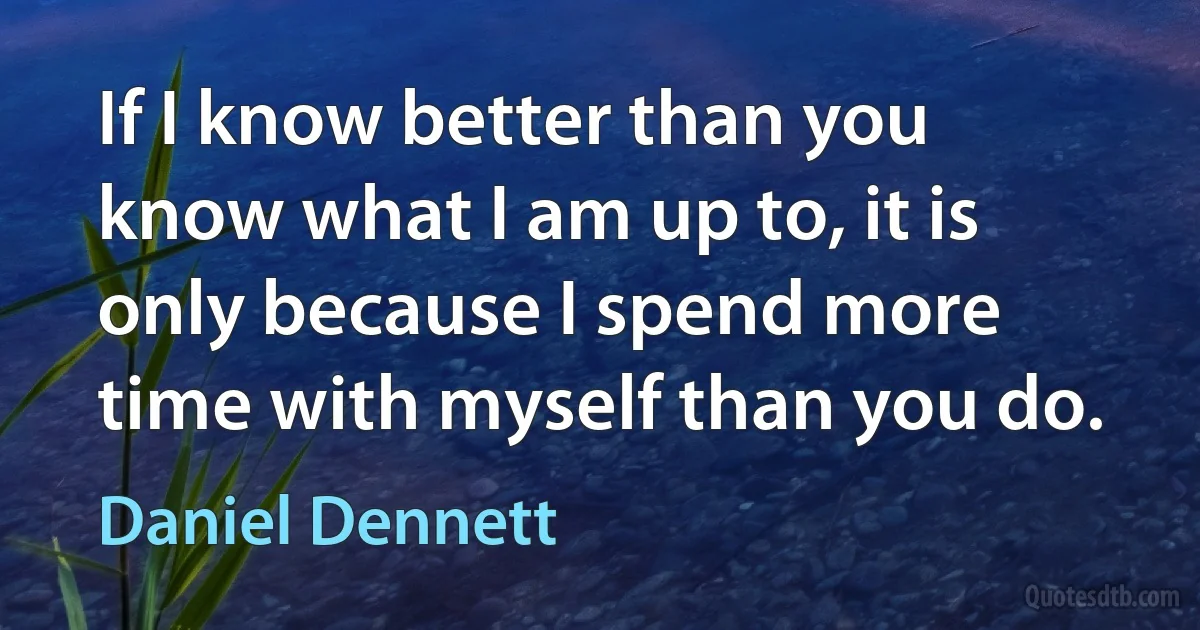 If I know better than you know what I am up to, it is only because I spend more time with myself than you do. (Daniel Dennett)