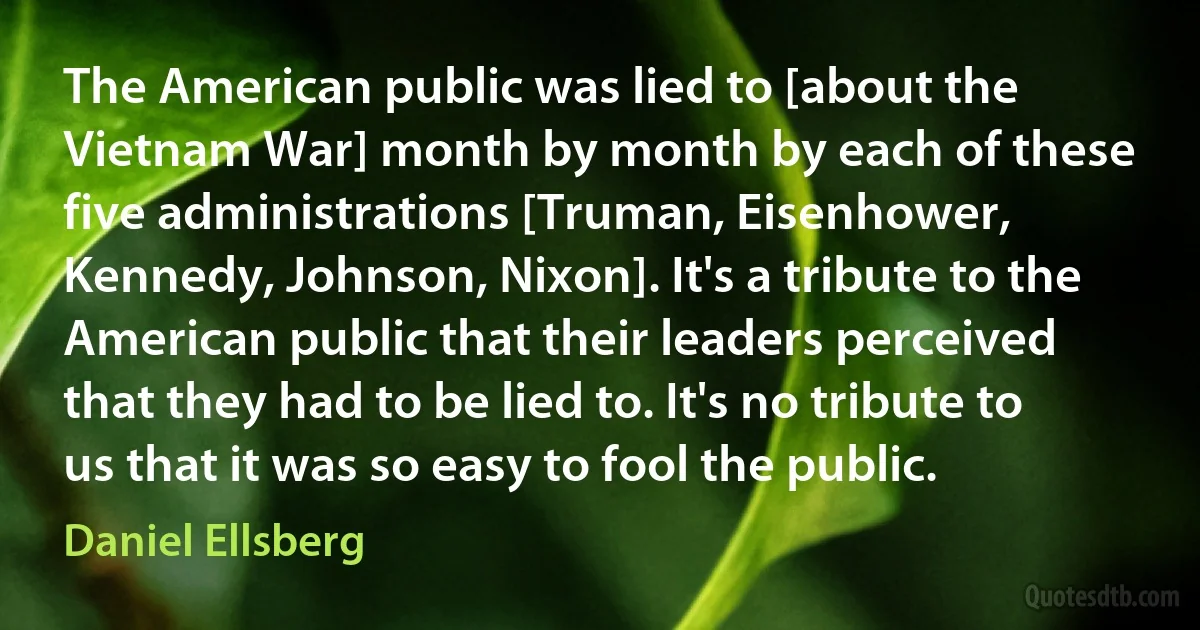 The American public was lied to [about the Vietnam War] month by month by each of these five administrations [Truman, Eisenhower, Kennedy, Johnson, Nixon]. It's a tribute to the American public that their leaders perceived that they had to be lied to. It's no tribute to us that it was so easy to fool the public. (Daniel Ellsberg)