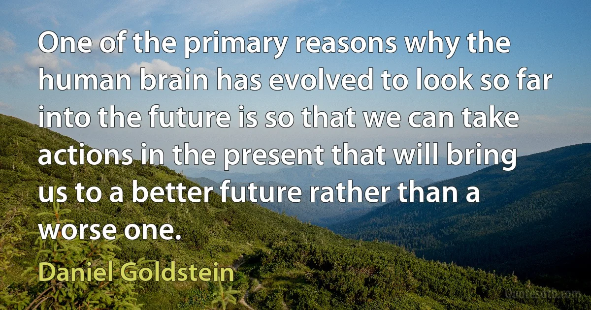 One of the primary reasons why the human brain has evolved to look so far into the future is so that we can take actions in the present that will bring us to a better future rather than a worse one. (Daniel Goldstein)