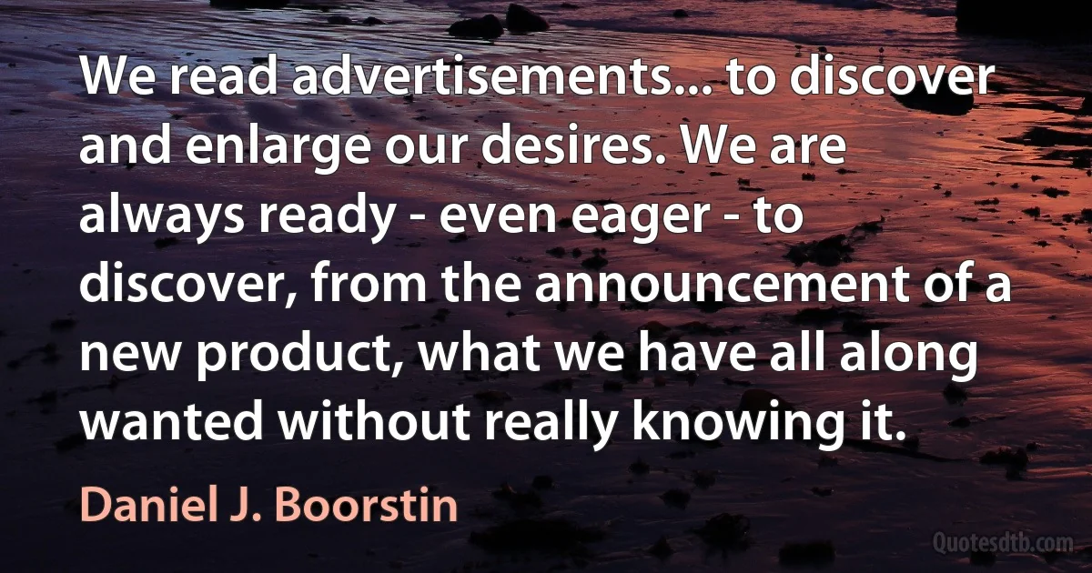 We read advertisements... to discover and enlarge our desires. We are always ready - even eager - to discover, from the announcement of a new product, what we have all along wanted without really knowing it. (Daniel J. Boorstin)