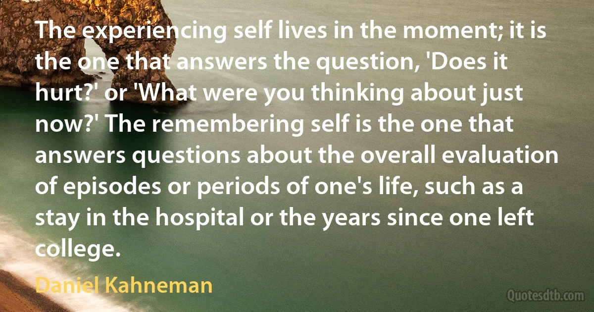 The experiencing self lives in the moment; it is the one that answers the question, 'Does it hurt?' or 'What were you thinking about just now?' The remembering self is the one that answers questions about the overall evaluation of episodes or periods of one's life, such as a stay in the hospital or the years since one left college. (Daniel Kahneman)