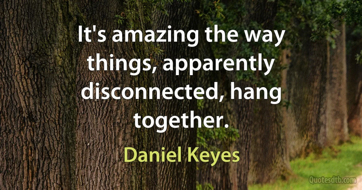 It's amazing the way things, apparently disconnected, hang together. (Daniel Keyes)