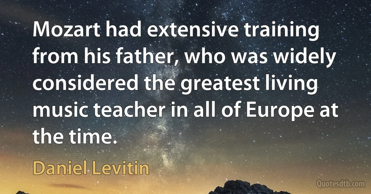 Mozart had extensive training from his father, who was widely considered the greatest living music teacher in all of Europe at the time. (Daniel Levitin)