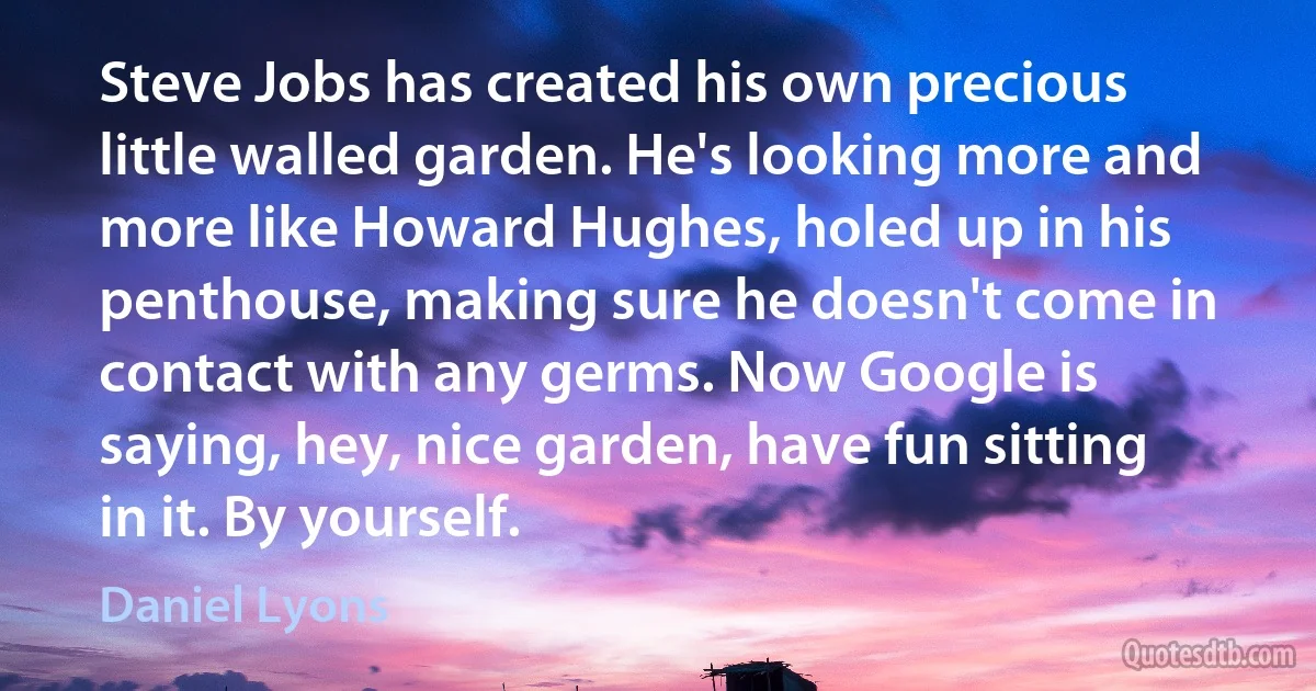 Steve Jobs has created his own precious little walled garden. He's looking more and more like Howard Hughes, holed up in his penthouse, making sure he doesn't come in contact with any germs. Now Google is saying, hey, nice garden, have fun sitting in it. By yourself. (Daniel Lyons)