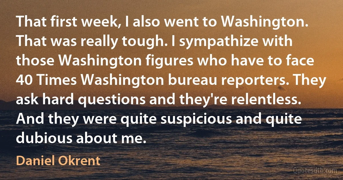 That first week, I also went to Washington. That was really tough. I sympathize with those Washington figures who have to face 40 Times Washington bureau reporters. They ask hard questions and they're relentless. And they were quite suspicious and quite dubious about me. (Daniel Okrent)