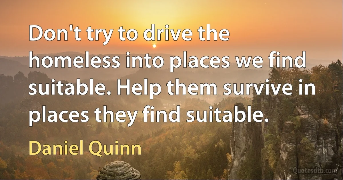 Don't try to drive the homeless into places we find suitable. Help them survive in places they find suitable. (Daniel Quinn)