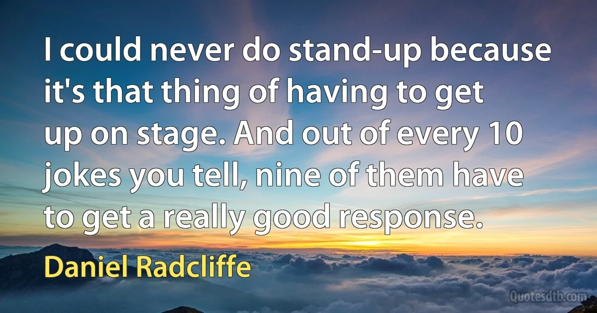 I could never do stand-up because it's that thing of having to get up on stage. And out of every 10 jokes you tell, nine of them have to get a really good response. (Daniel Radcliffe)