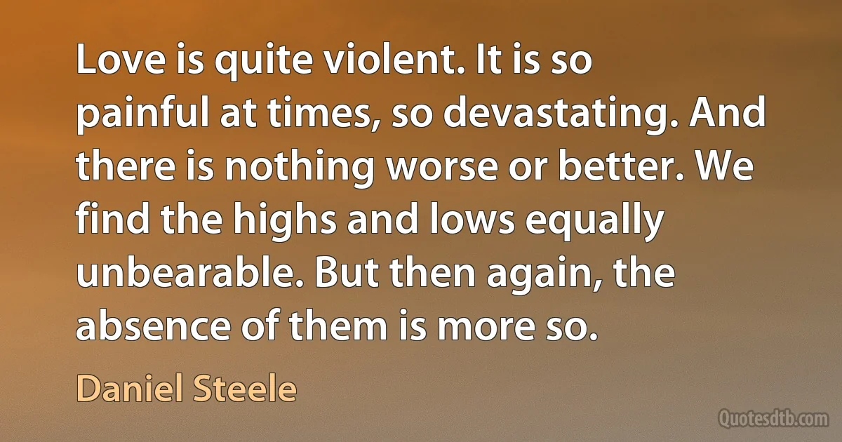 Love is quite violent. It is so painful at times, so devastating. And there is nothing worse or better. We find the highs and lows equally unbearable. But then again, the absence of them is more so. (Daniel Steele)