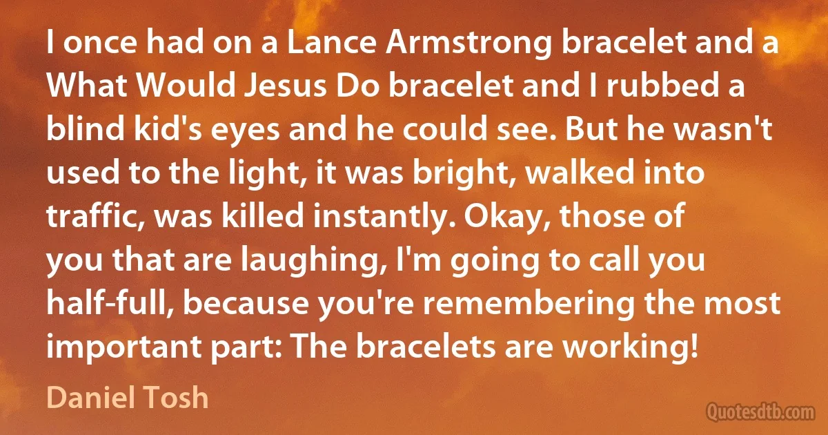 I once had on a Lance Armstrong bracelet and a What Would Jesus Do bracelet and I rubbed a blind kid's eyes and he could see. But he wasn't used to the light, it was bright, walked into traffic, was killed instantly. Okay, those of you that are laughing, I'm going to call you half-full, because you're remembering the most important part: The bracelets are working! (Daniel Tosh)