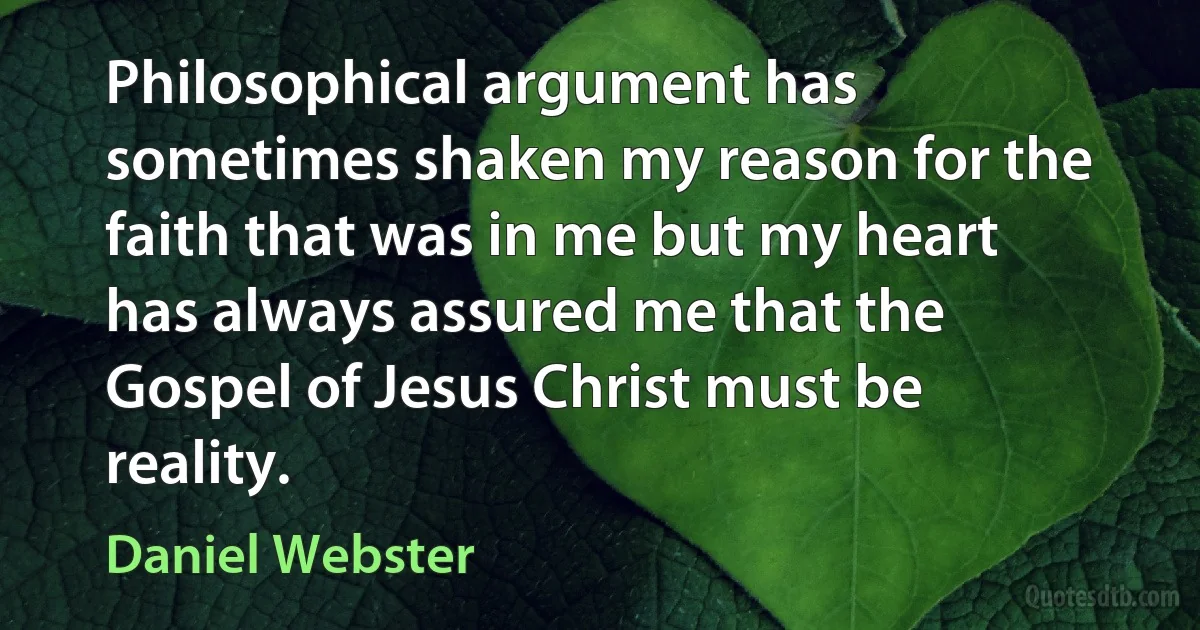 Philosophical argument has sometimes shaken my reason for the faith that was in me but my heart has always assured me that the Gospel of Jesus Christ must be reality. (Daniel Webster)