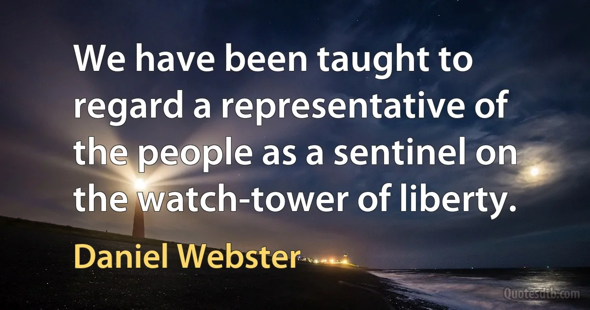 We have been taught to regard a representative of the people as a sentinel on the watch-tower of liberty. (Daniel Webster)