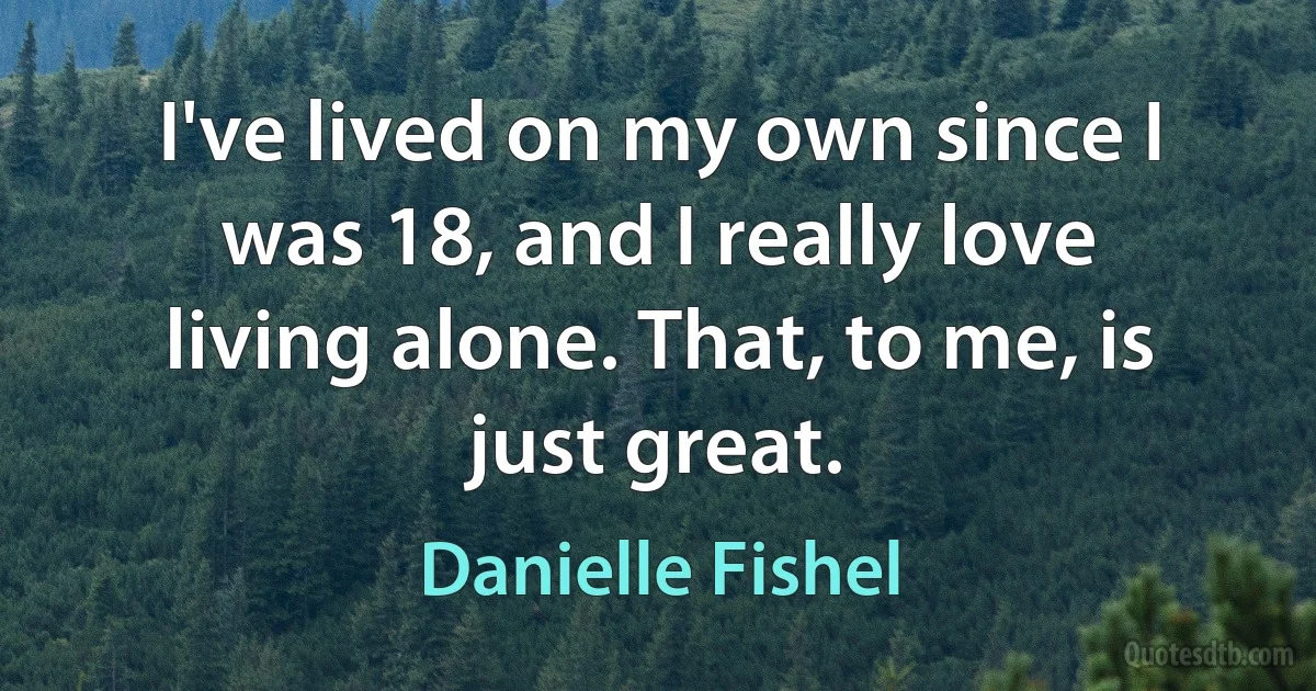 I've lived on my own since I was 18, and I really love living alone. That, to me, is just great. (Danielle Fishel)