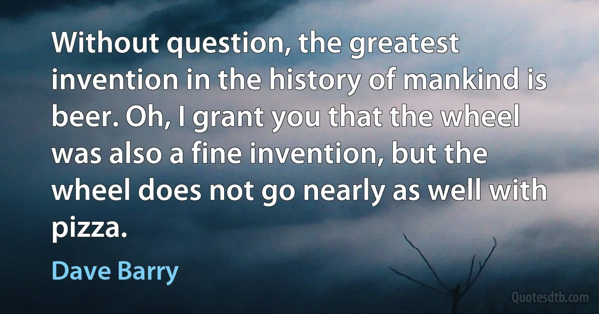 Without question, the greatest invention in the history of mankind is beer. Oh, I grant you that the wheel was also a fine invention, but the wheel does not go nearly as well with pizza. (Dave Barry)