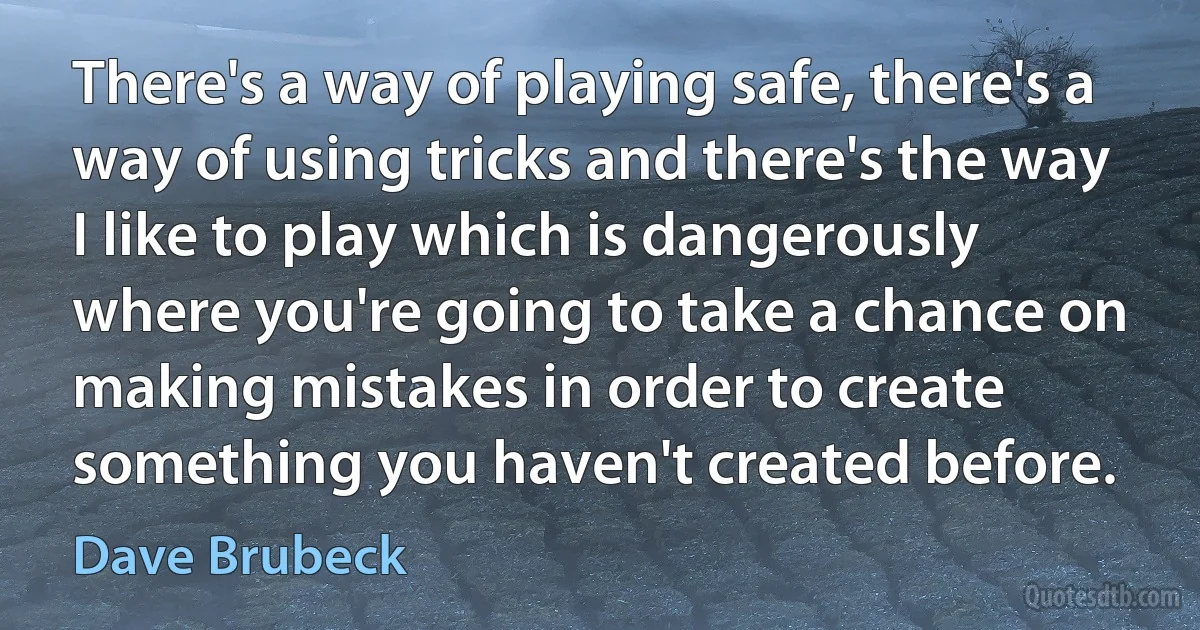 There's a way of playing safe, there's a way of using tricks and there's the way I like to play which is dangerously where you're going to take a chance on making mistakes in order to create something you haven't created before. (Dave Brubeck)