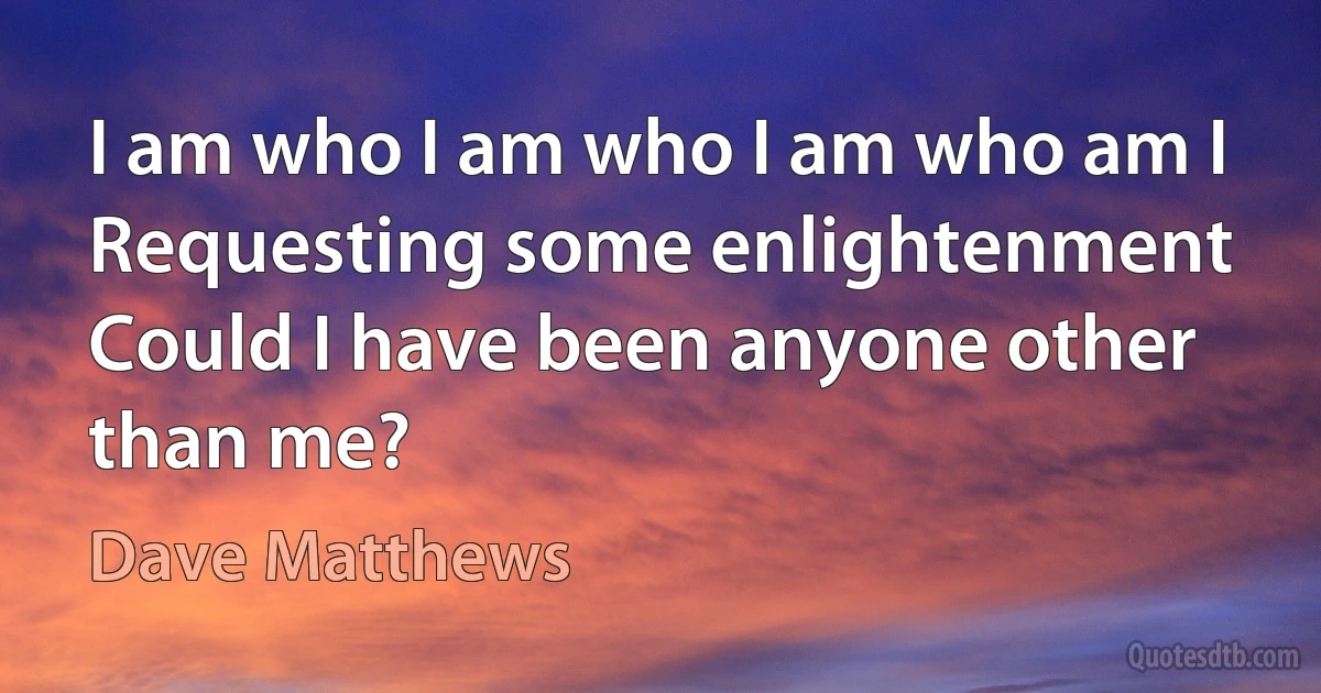 I am who I am who I am who am I
Requesting some enlightenment
Could I have been anyone other than me? (Dave Matthews)