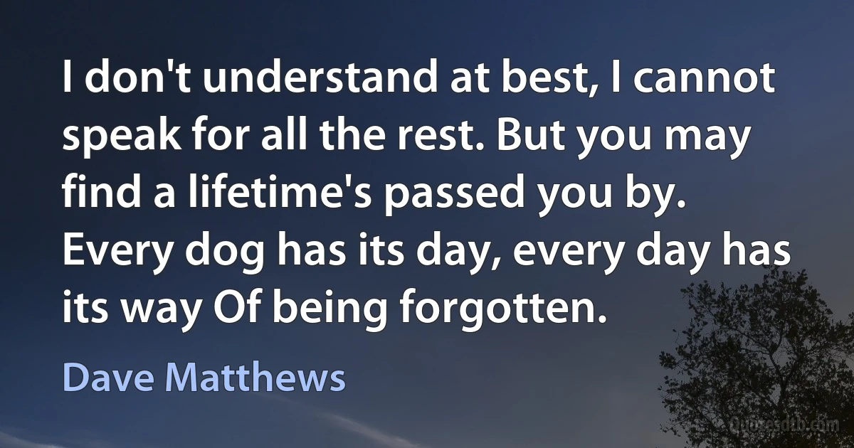 I don't understand at best, I cannot speak for all the rest. But you may find a lifetime's passed you by. Every dog has its day, every day has its way Of being forgotten. (Dave Matthews)