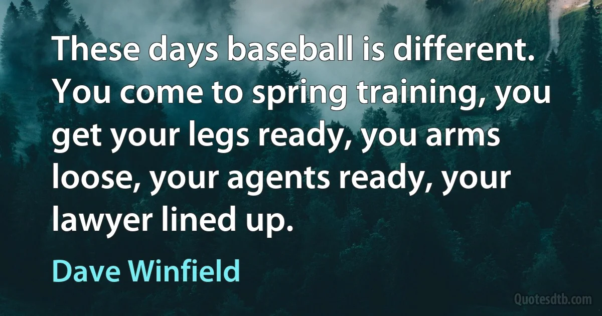 These days baseball is different. You come to spring training, you get your legs ready, you arms loose, your agents ready, your lawyer lined up. (Dave Winfield)