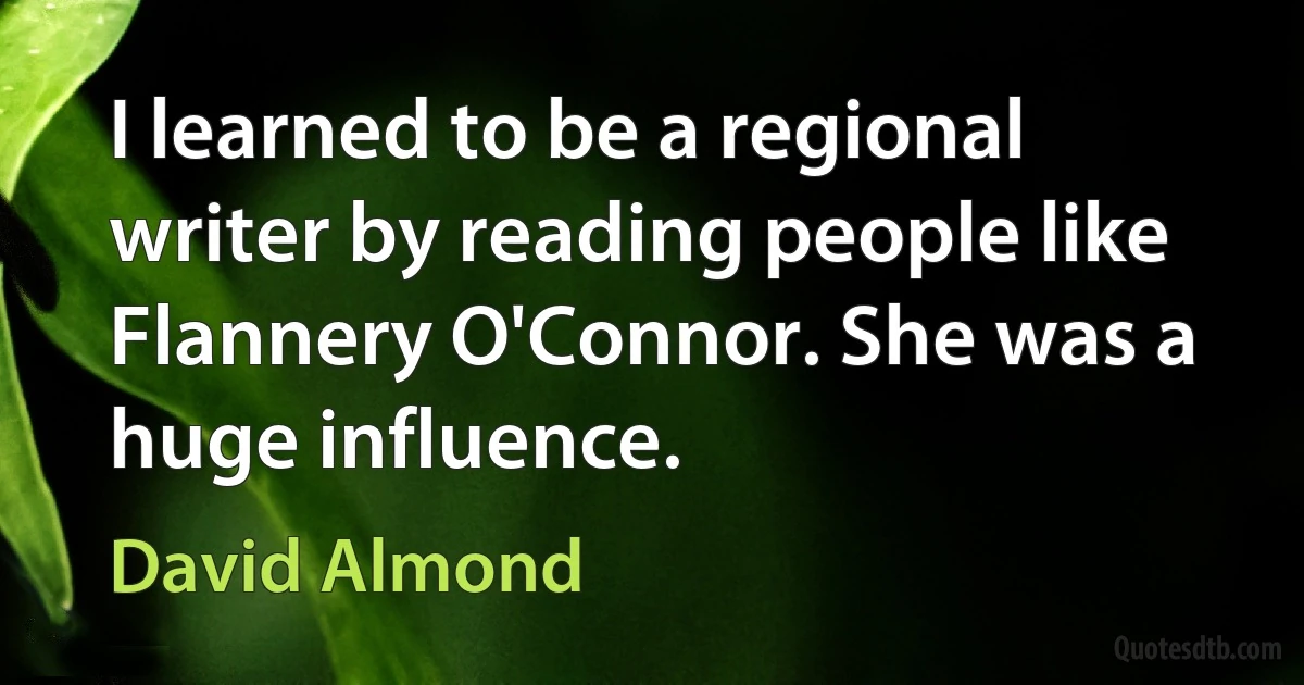 I learned to be a regional writer by reading people like Flannery O'Connor. She was a huge influence. (David Almond)