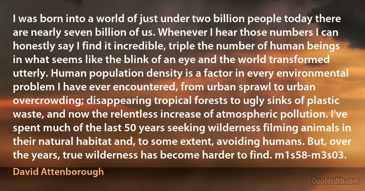 I was born into a world of just under two billion people today there are nearly seven billion of us. Whenever I hear those numbers I can honestly say I find it incredible, triple the number of human beings in what seems like the blink of an eye and the world transformed utterly. Human population density is a factor in every environmental problem I have ever encountered, from urban sprawl to urban overcrowding; disappearing tropical forests to ugly sinks of plastic waste, and now the relentless increase of atmospheric pollution. I've spent much of the last 50 years seeking wilderness filming animals in their natural habitat and, to some extent, avoiding humans. But, over the years, true wilderness has become harder to find. m1s58-m3s03. (David Attenborough)