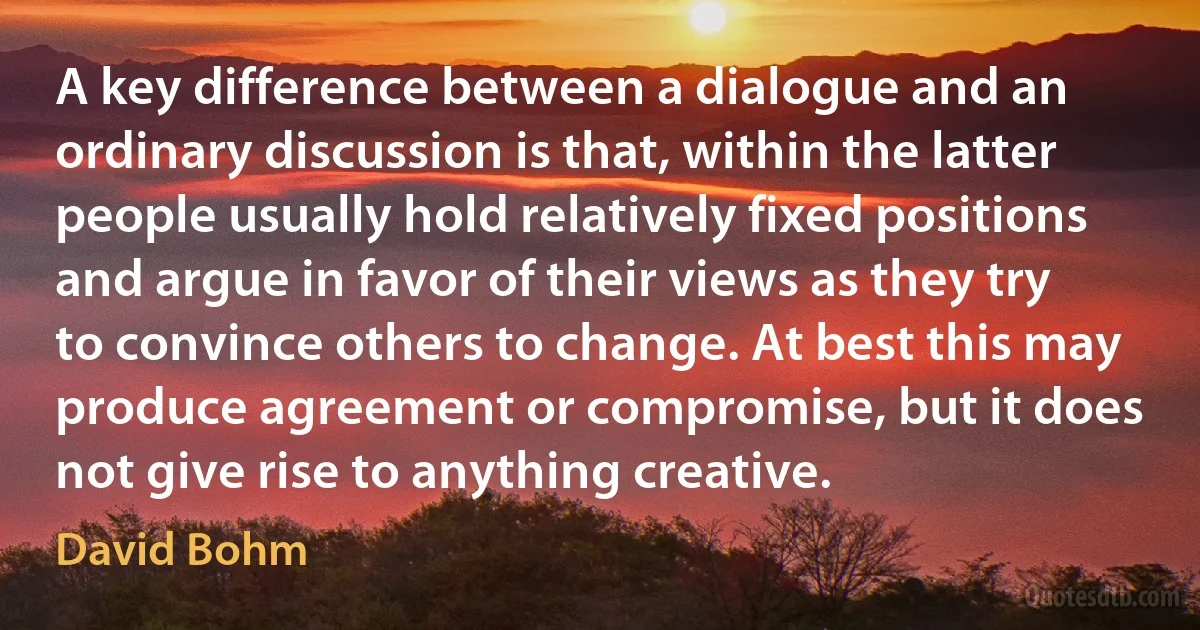 A key difference between a dialogue and an ordinary discussion is that, within the latter people usually hold relatively fixed positions and argue in favor of their views as they try to convince others to change. At best this may produce agreement or compromise, but it does not give rise to anything creative. (David Bohm)