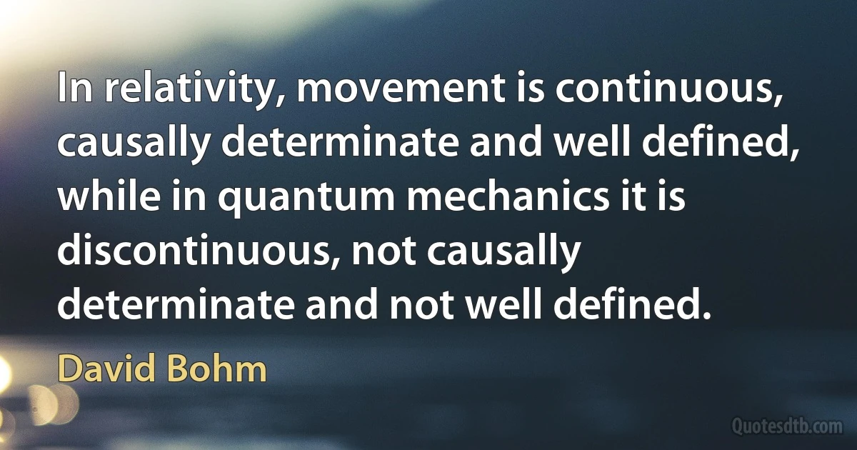 In relativity, movement is continuous, causally determinate and well defined, while in quantum mechanics it is discontinuous, not causally determinate and not well defined. (David Bohm)