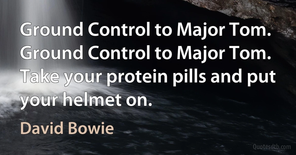 Ground Control to Major Tom.
Ground Control to Major Tom.
Take your protein pills and put your helmet on. (David Bowie)