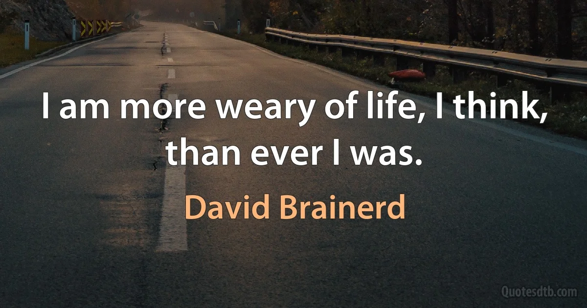 I am more weary of life, I think, than ever I was. (David Brainerd)