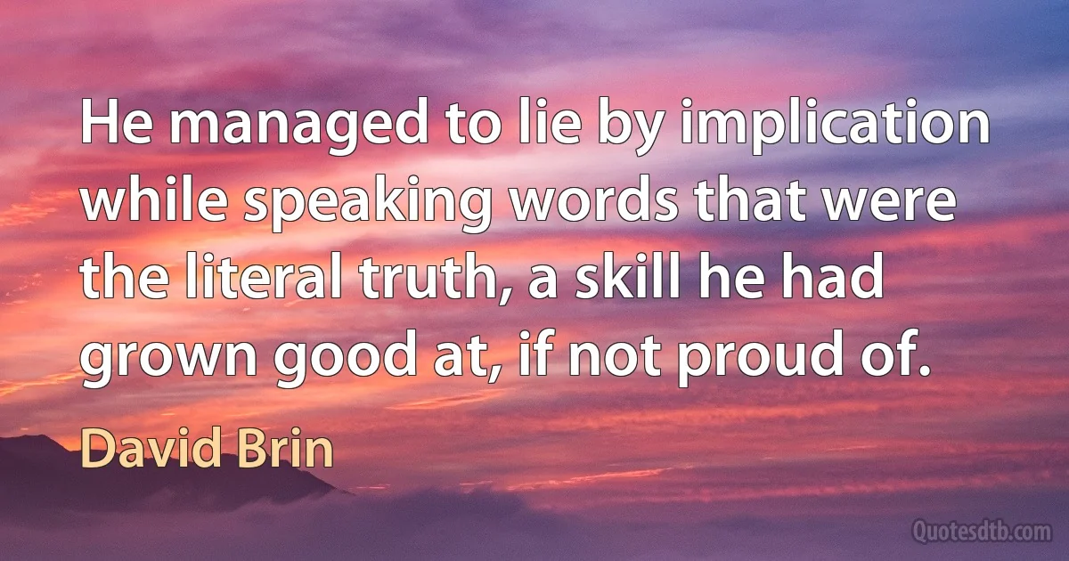 He managed to lie by implication while speaking words that were the literal truth, a skill he had grown good at, if not proud of. (David Brin)