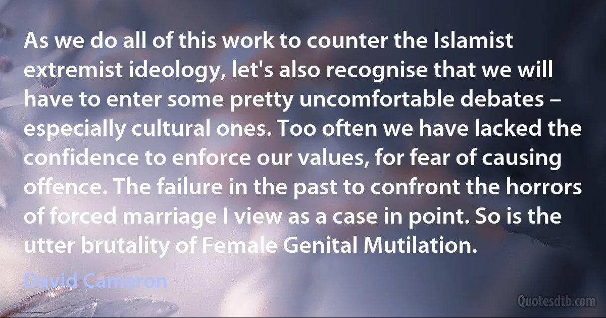 As we do all of this work to counter the Islamist extremist ideology, let's also recognise that we will have to enter some pretty uncomfortable debates – especially cultural ones. Too often we have lacked the confidence to enforce our values, for fear of causing offence. The failure in the past to confront the horrors of forced marriage I view as a case in point. So is the utter brutality of Female Genital Mutilation. (David Cameron)