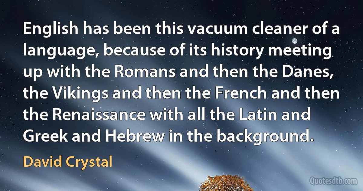 English has been this vacuum cleaner of a language, because of its history meeting up with the Romans and then the Danes, the Vikings and then the French and then the Renaissance with all the Latin and Greek and Hebrew in the background. (David Crystal)