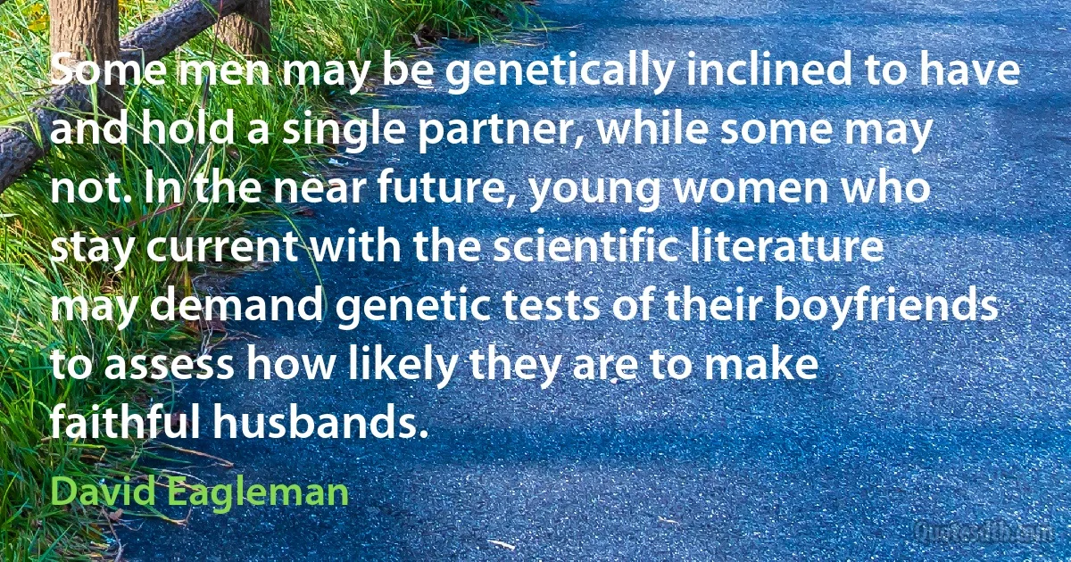 Some men may be genetically inclined to have and hold a single partner, while some may not. In the near future, young women who stay current with the scientific literature may demand genetic tests of their boyfriends to assess how likely they are to make faithful husbands. (David Eagleman)