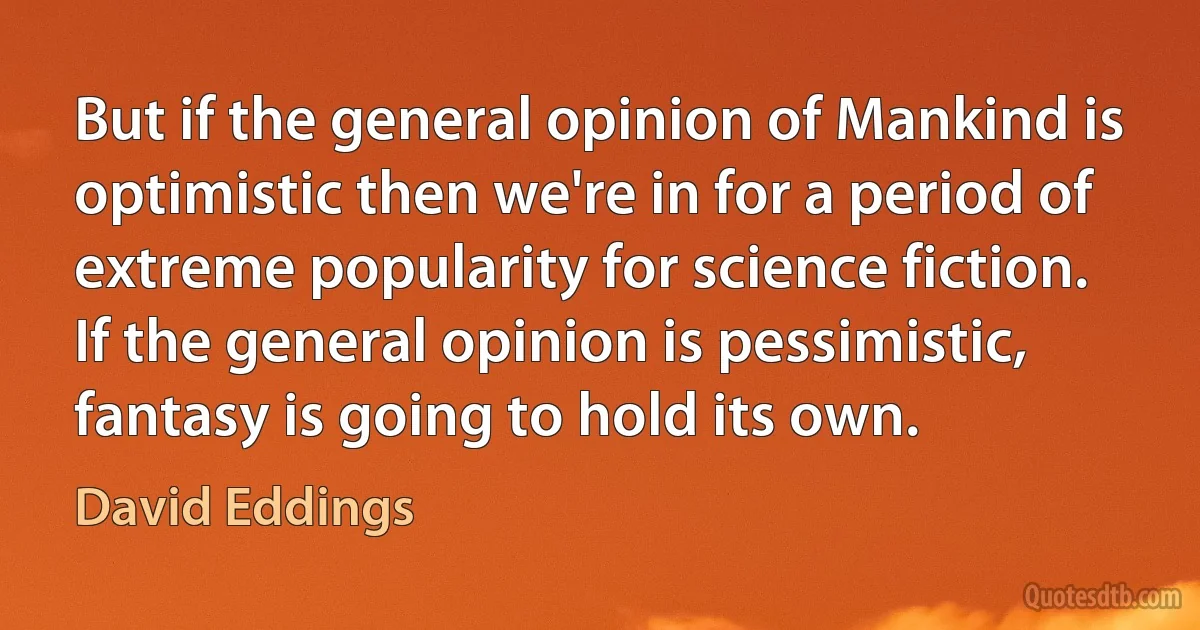 But if the general opinion of Mankind is optimistic then we're in for a period of extreme popularity for science fiction. If the general opinion is pessimistic, fantasy is going to hold its own. (David Eddings)