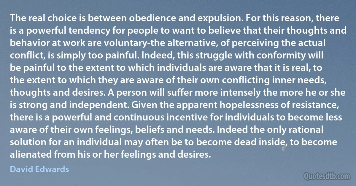 The real choice is between obedience and expulsion. For this reason, there is a powerful tendency for people to want to believe that their thoughts and behavior at work are voluntary-the alternative, of perceiving the actual conflict, is simply too painful. Indeed, this struggle with conformity will be painful to the extent to which individuals are aware that it is real, to the extent to which they are aware of their own conflicting inner needs, thoughts and desires. A person will suffer more intensely the more he or she is strong and independent. Given the apparent hopelessness of resistance, there is a powerful and continuous incentive for individuals to become less aware of their own feelings, beliefs and needs. Indeed the only rational solution for an individual may often be to become dead inside, to become alienated from his or her feelings and desires. (David Edwards)