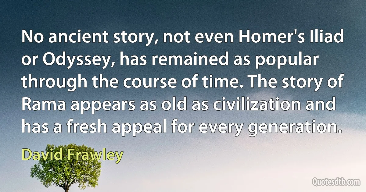 No ancient story, not even Homer's Iliad or Odyssey, has remained as popular through the course of time. The story of Rama appears as old as civilization and has a fresh appeal for every generation. (David Frawley)