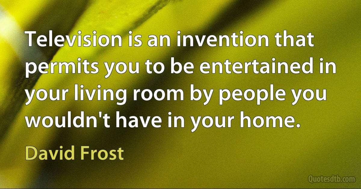 Television is an invention that permits you to be entertained in your living room by people you wouldn't have in your home. (David Frost)