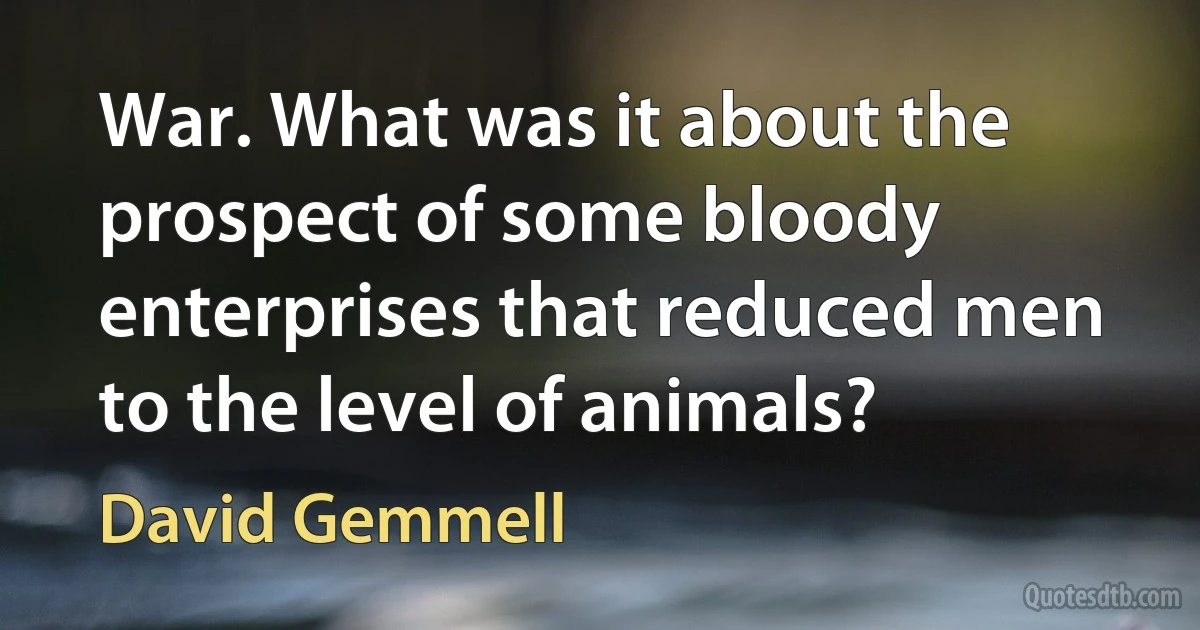 War. What was it about the prospect of some bloody enterprises that reduced men to the level of animals? (David Gemmell)