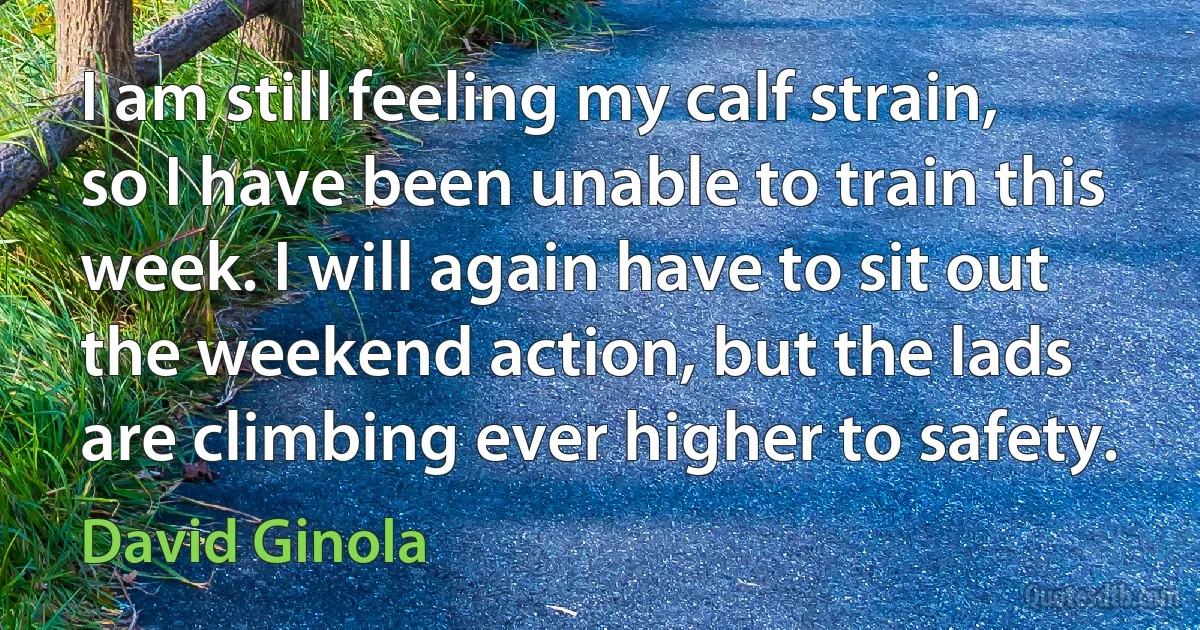 I am still feeling my calf strain, so I have been unable to train this week. I will again have to sit out the weekend action, but the lads are climbing ever higher to safety. (David Ginola)