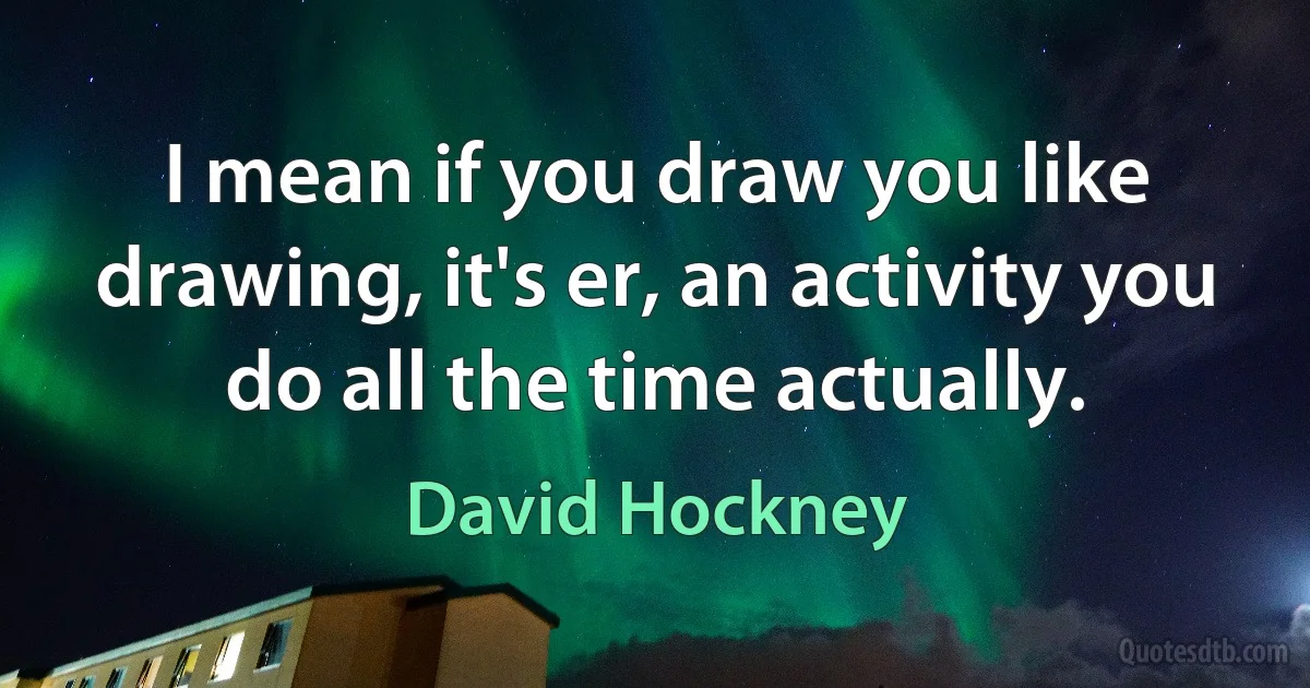 I mean if you draw you like drawing, it's er, an activity you do all the time actually. (David Hockney)