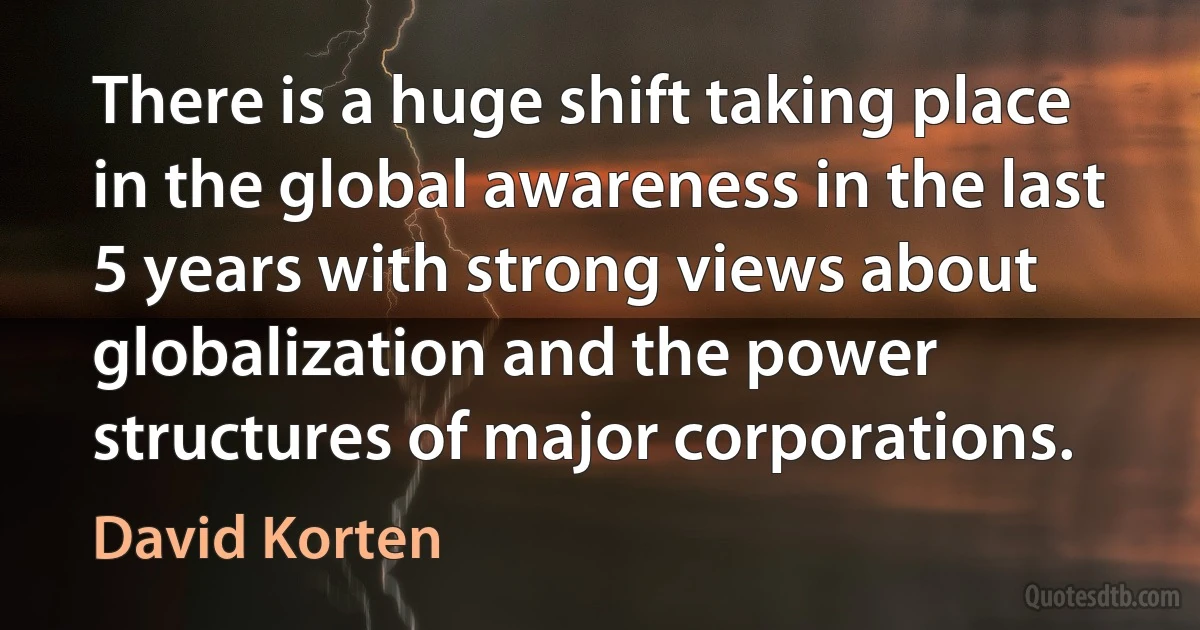 There is a huge shift taking place in the global awareness in the last 5 years with strong views about globalization and the power structures of major corporations. (David Korten)