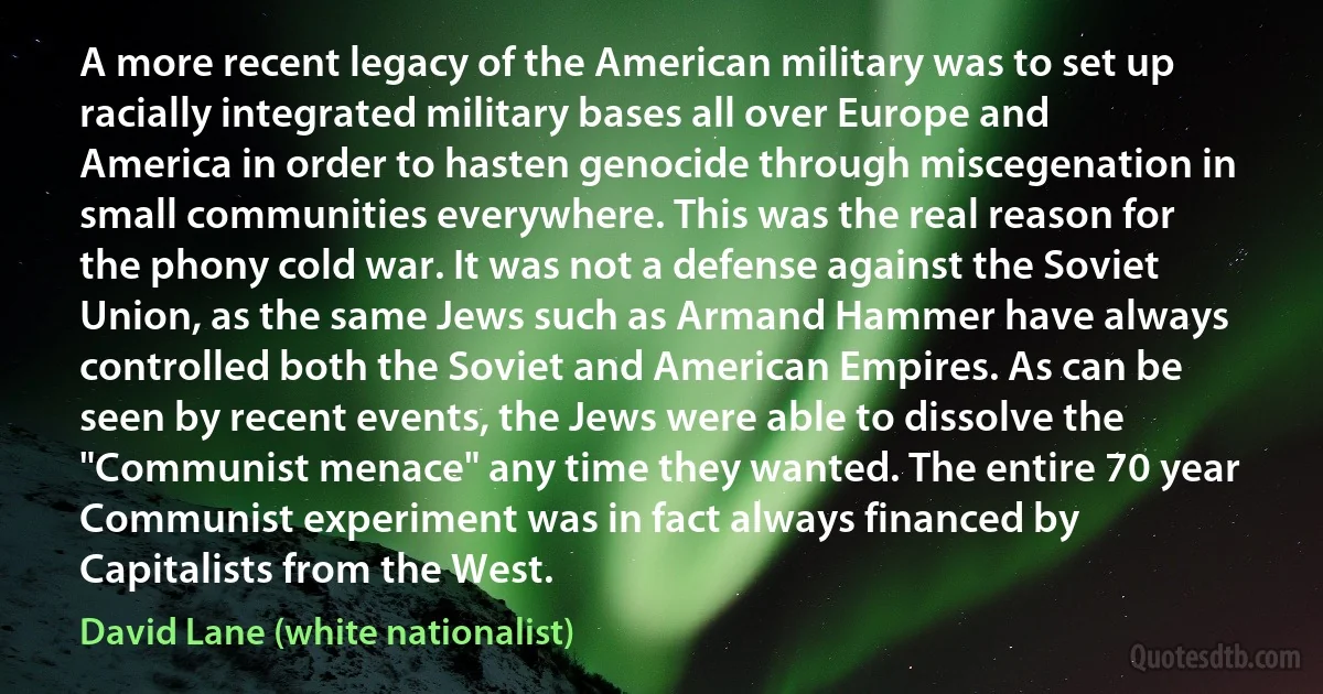 A more recent legacy of the American military was to set up racially integrated military bases all over Europe and America in order to hasten genocide through miscegenation in small communities everywhere. This was the real reason for the phony cold war. It was not a defense against the Soviet Union, as the same Jews such as Armand Hammer have always controlled both the Soviet and American Empires. As can be seen by recent events, the Jews were able to dissolve the "Communist menace" any time they wanted. The entire 70 year Communist experiment was in fact always financed by Capitalists from the West. (David Lane (white nationalist))