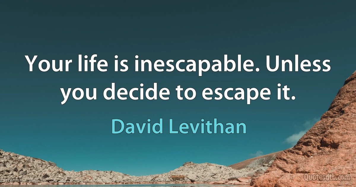 Your life is inescapable. Unless you decide to escape it. (David Levithan)