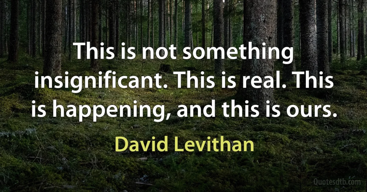 This is not something insignificant. This is real. This is happening, and this is ours. (David Levithan)